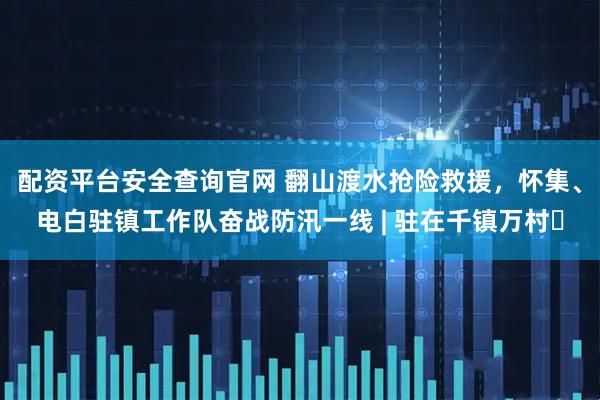 配资平台安全查询官网 翻山渡水抢险救援，怀集、电白驻镇工作队奋战防汛一线 | 驻在千镇万村⑬