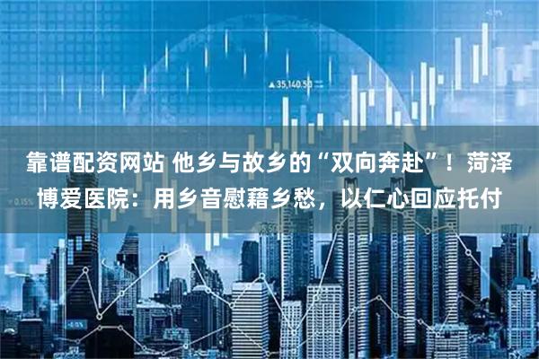 靠谱配资网站 他乡与故乡的“双向奔赴”！菏泽博爱医院：用乡音慰藉乡愁，以仁心回应托付