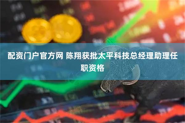 配资门户官方网 陈翔获批太平科技总经理助理任职资格