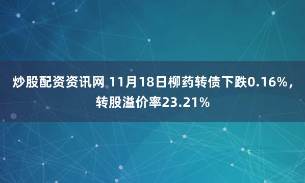 炒股配资资讯网 11月18日柳药转债下跌0.16%，转股溢价率23.21%